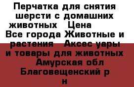 Перчатка для снятия шерсти с домашних животных › Цена ­ 100 - Все города Животные и растения » Аксесcуары и товары для животных   . Амурская обл.,Благовещенский р-н